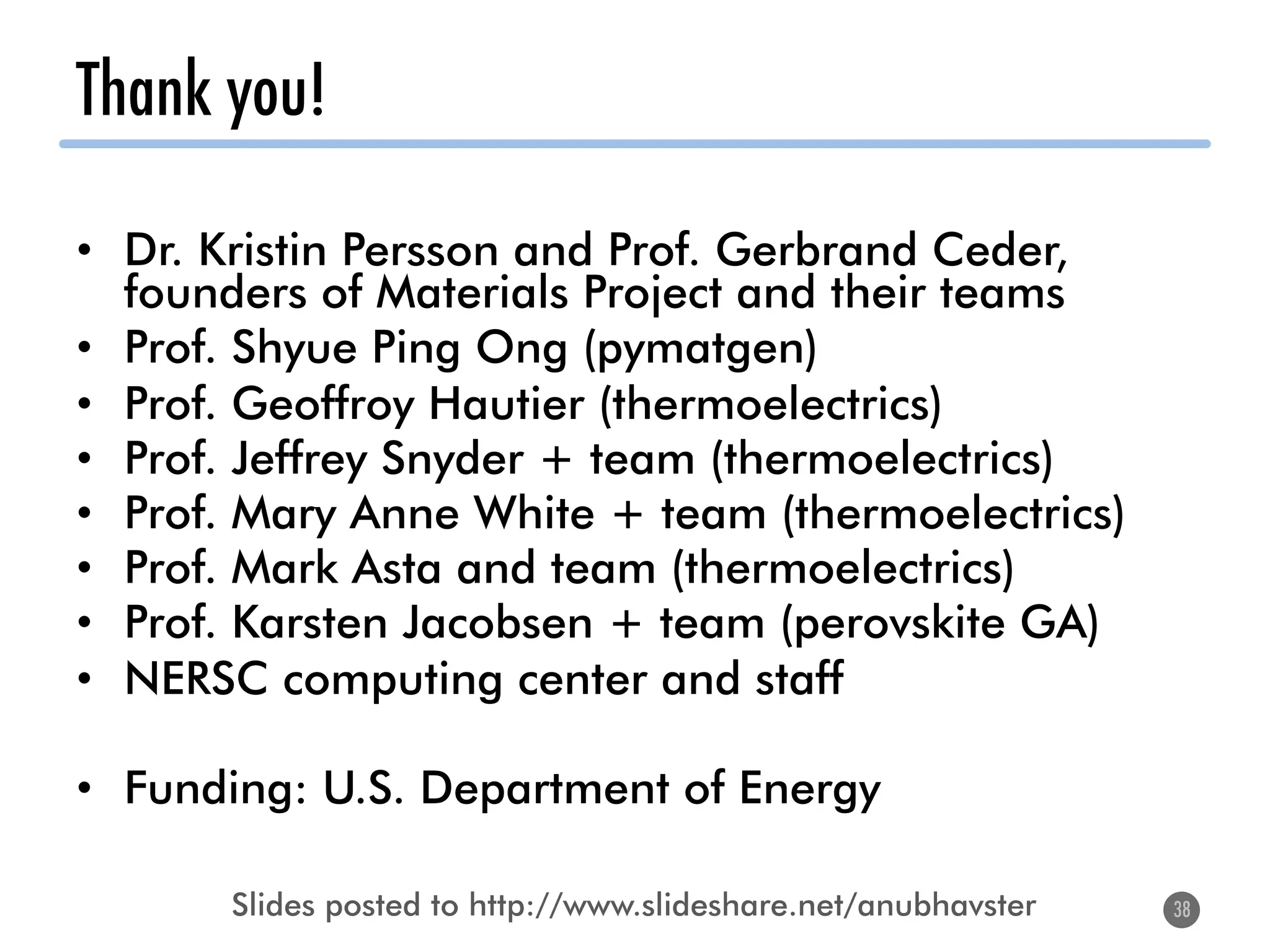 Thank you!
•  Dr. Kristin Persson and Prof. Gerbrand Ceder,
founders of Materials Project and their teams
•  Prof. Shyue Ping Ong (pymatgen)
•  Prof. Geoffroy Hautier (thermoelectrics)
•  Prof. Jeffrey Snyder + team (thermoelectrics)
•  Prof. Mary Anne White + team (thermoelectrics)
•  Prof. Mark Asta and team (thermoelectrics)
•  Prof. Karsten Jacobsen + team (perovskite GA)
•  NERSC computing center and staff
•  Funding: U.S. Department of Energy
38
Slides posted to http://www.slideshare.net/anubhavster
 