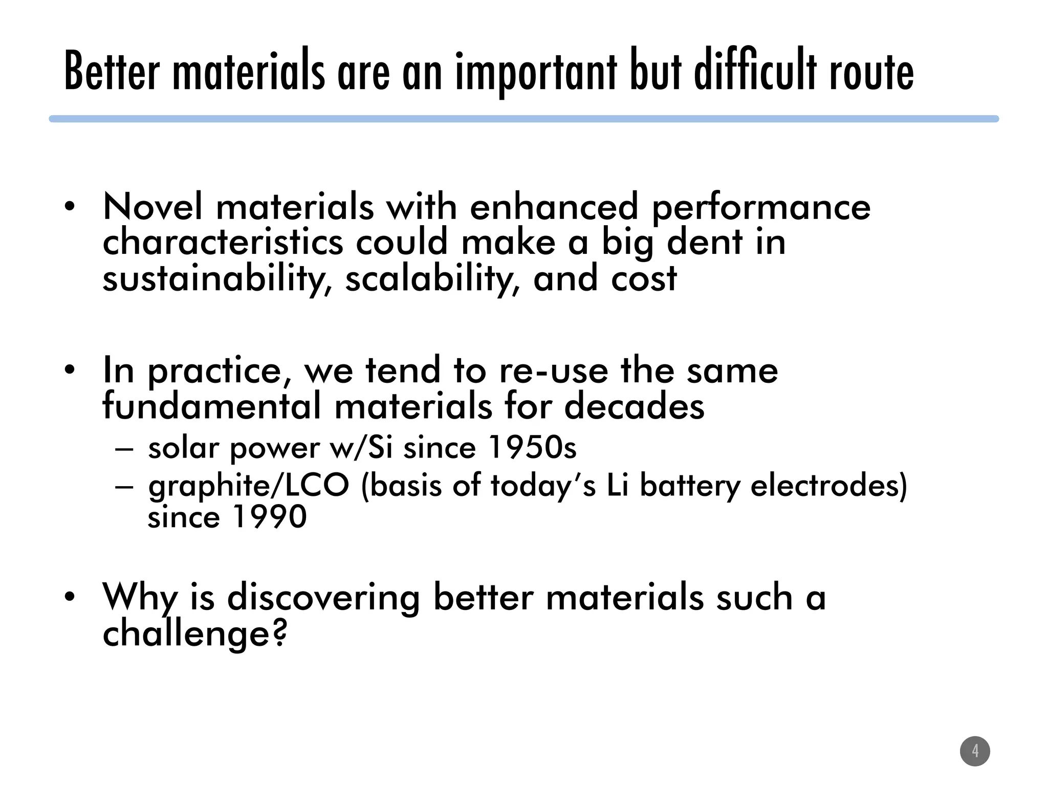 Better materials are an important but difﬁcult route
•  Novel materials with enhanced performance
characteristics could make a big dent in
sustainability, scalability, and cost
•  In practice, we tend to re-use the same
fundamental materials for decades
–  solar power w/Si since 1950s
–  graphite/LCO (basis of today’s Li battery electrodes)
since 1990
•  Why is discovering better materials such a
challenge?
4
 