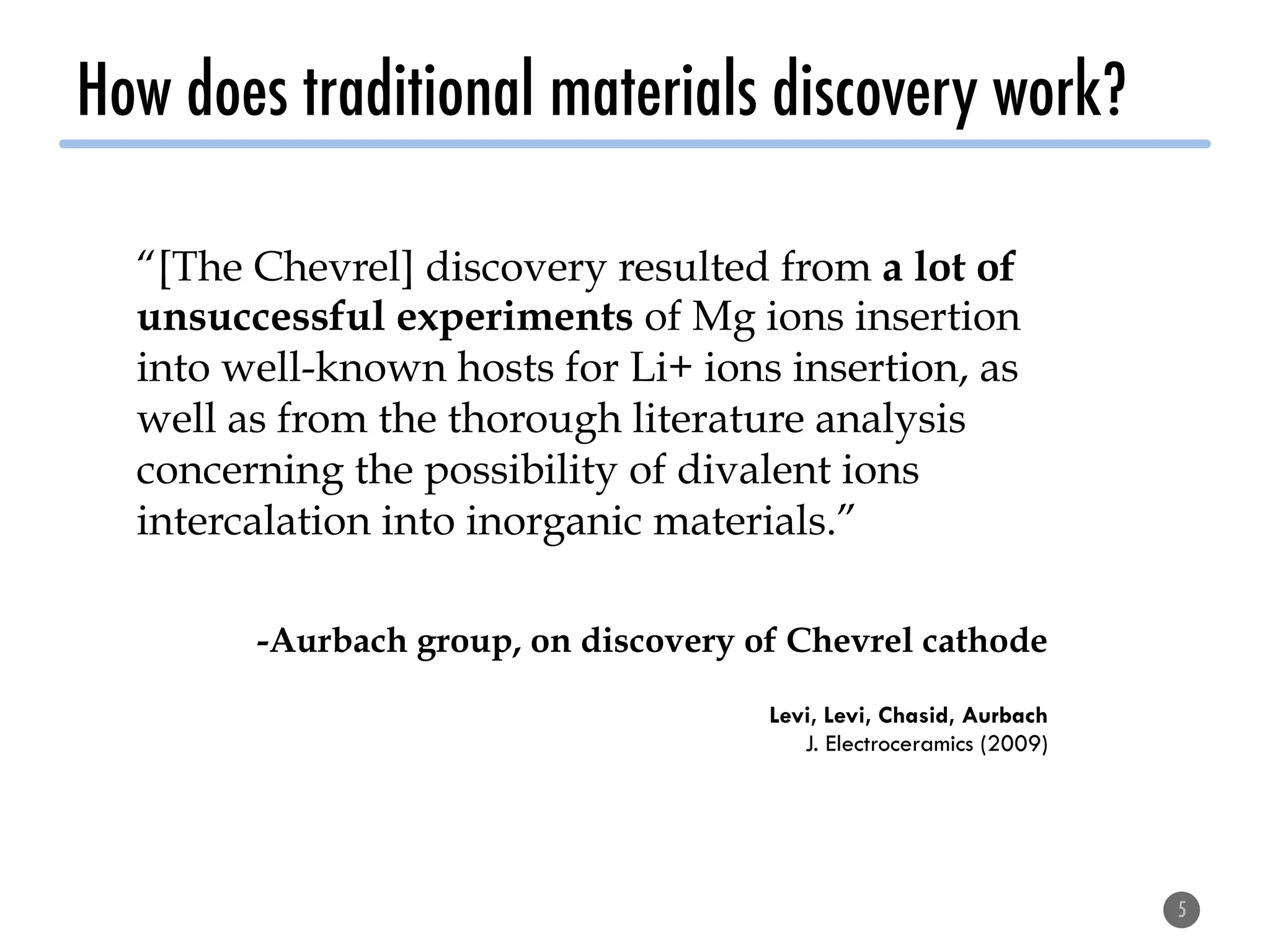 How does traditional materials discovery work?
5
“[The Chevrel] discovery resulted from a lot of
unsuccessful experiments of Mg ions insertion
into well-known hosts for Li+ ions insertion, as
well as from the thorough literature analysis
concerning the possibility of divalent ions
intercalation into inorganic materials.”
-Aurbach group, on discovery of Chevrel cathode
Levi, Levi, Chasid, Aurbach
J. Electroceramics (2009)
 