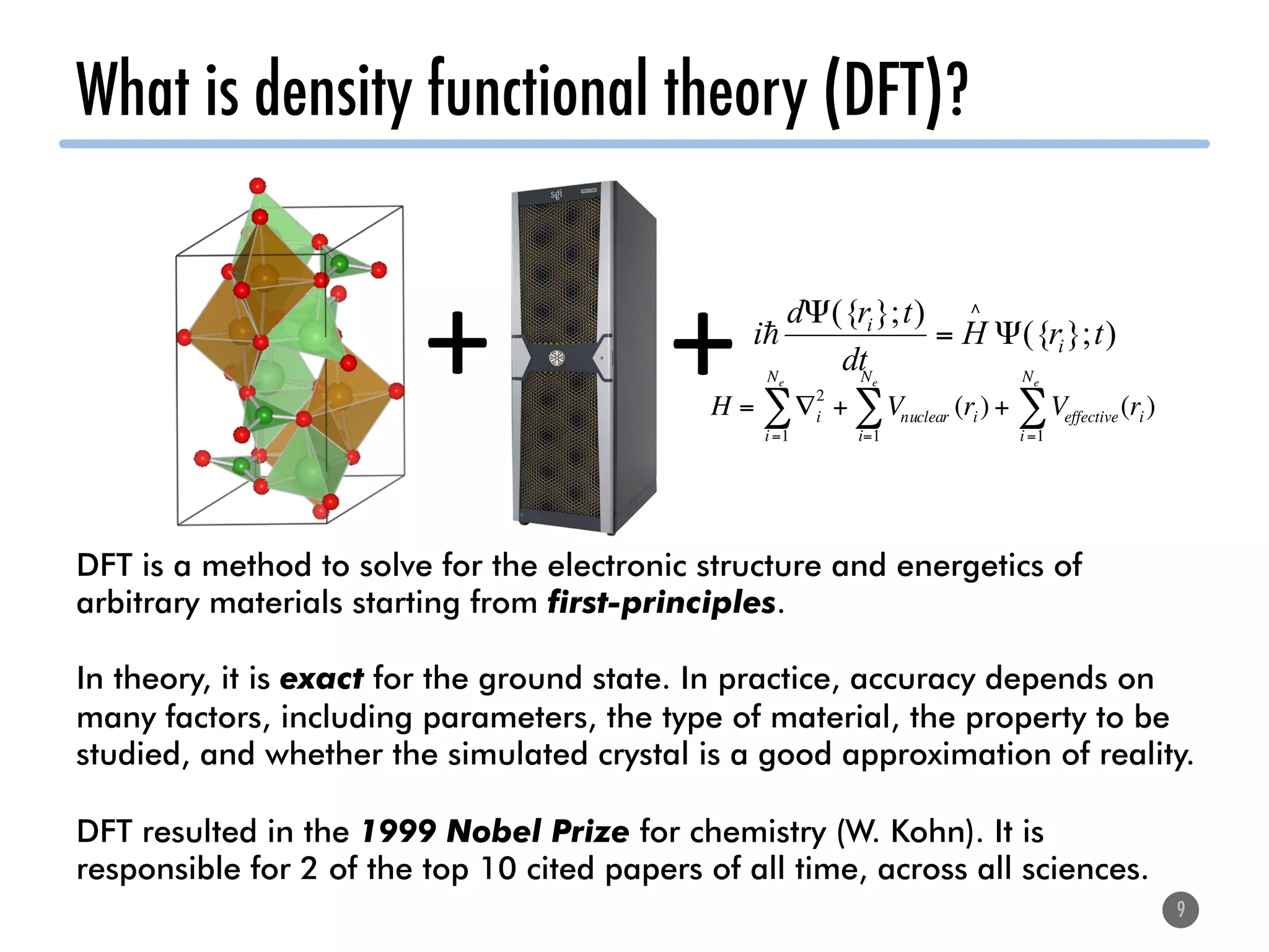 What is density functional theory (DFT)?
9
+	 )};({
)};({
trH
dt
trd
i i
i
Ψ=
Ψ ∧
!
+	H = ∇i
2
i=1
Ne
∑ + Vnuclear (ri)
i=1
Ne
∑ + Veffective(ri)
i=1
Ne
∑
DFT is a method to solve for the electronic structure and energetics of
arbitrary materials starting from first-principles.
In theory, it is exact for the ground state. In practice, accuracy depends on
many factors, including parameters, the type of material, the property to be
studied, and whether the simulated crystal is a good approximation of reality.
DFT resulted in the 1999 Nobel Prize for chemistry (W. Kohn). It is
responsible for 2 of the top 10 cited papers of all time, across all sciences.
 