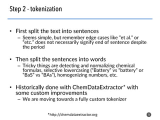 • First split the text into sentences
– Seems simple, but remember edge cases like ”et al.” or
“etc.” does not necessarily signify end of sentence despite
the period
• Then split the sentences into words
– Tricky things are detecting and normalizing chemical
formulas, selective lowercasing (“Battery” vs “battery” or
“BaS” vs “BAs”), homogenizing numbers, etc.
• Historically done with ChemDataExtractor* with
some custom improvements
– We are moving towards a fully custom tokenizer
16
Step 2 - tokenization
*http://chemdataextractor.org
 
