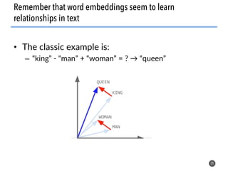 • The classic example is:
– “king” - “man” + “woman” = ? → “queen”
29
Remember that word embeddings seem to learn
relationships in text
 