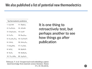 37
We also published a list of potential new thermoelectrics
Tshitoyan, V. et al. Unsupervised word embeddings capture
latent knowledge from materials science literature. Nature
571, 95–98 (2019).
It is one thing to
retroactively test, but
perhaps another to see
how things go after
publication
 