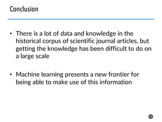 • There is a lot of data and knowledge in the
historical corpus of scientific journal articles, but
getting the knowledge has been difficult to do on
a large scale
• Machine learning presents a new frontier for
being able to make use of this information
56
Conclusion
 