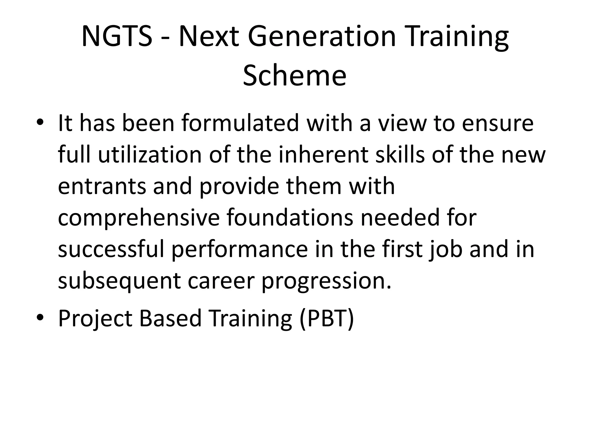 NGTS - Next Generation Training
               Scheme
• It has been formulated with a view to ensure
  full utilization of the inherent skills of the new
  entrants and provide them with
  comprehensive foundations needed for
  successful performance in the first job and in
  subsequent career progression.
• Project Based Training (PBT)
 
