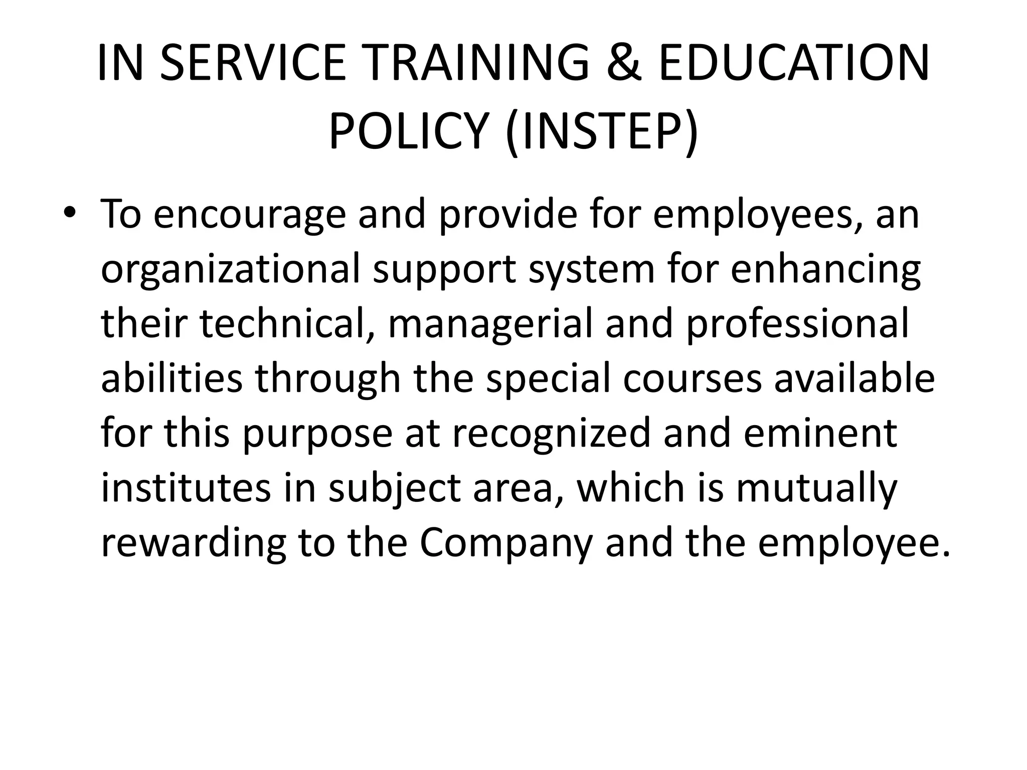 IN SERVICE TRAINING & EDUCATION
          POLICY (INSTEP)
• To encourage and provide for employees, an
  organizational support system for enhancing
  their technical, managerial and professional
  abilities through the special courses available
  for this purpose at recognized and eminent
  institutes in subject area, which is mutually
  rewarding to the Company and the employee.
 