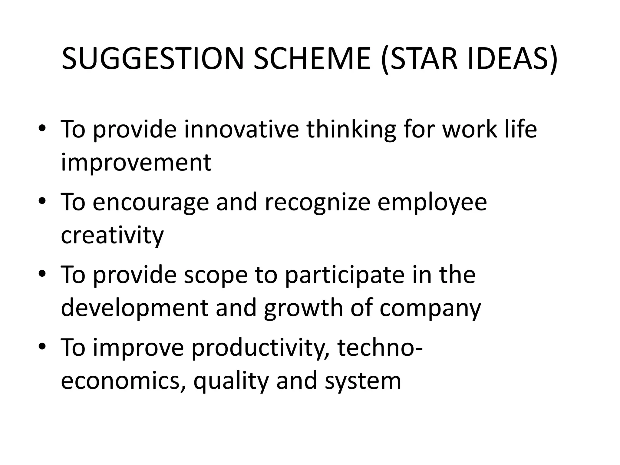 SUGGESTION SCHEME (STAR IDEAS)
• To provide innovative thinking for work life
  improvement
• To encourage and recognize employee
  creativity
• To provide scope to participate in the
  development and growth of company
• To improve productivity, techno-
  economics, quality and system
 