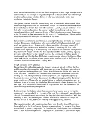 What was earlier limited to orchards has found acceptance in other crops. Bhau (as Jain is
addressed by all and sundry), no longer has to preach to the converted. He works through
a network of associates, who take dozens of other innovations in the entire food
production chain to the farmer.
The systems that Jain pioneered are now being used in many other water-stressed states
and have won global acclaim and innumerable awards. His farmers have been to Harvard
Business School to present their story. His four sons—Ashok, Anil, Ajit and Atul—who
look after operations have taken the company global. Some of the growth has been
through acquisitions. Anil, managing director of Jain Irrigation, represented the company
at the G8 summit on food security earlier this year—US President Barack Obama and the
secretary of state were among the key speakers at the event.
Paradoxically, despite rapid growth in sales, keeping the business profitable has become
tougher. The systems Jain Irrigation sells cost roughly $1,000 a hectare to install. Most
small and medium farmers depend on liberal state subsidies, often to the extent of 50
percent to 70 percent of the cost, to fund the purchase. Recovering this from cashstrapped states is proving to be harder every year. Populism has seen some states promise
80 percent to 90 percent subsidy. But dues are not cleared for months, creating liquidity
problems for the Jains who have already supplied the equipment. In the first quarter of
this financial year (April to June 2012), Jain Irrigation posted a loss of Rs 16 crore. They
came back into the black in the second quarter with a small net profit of Rs 36 crore, it is
clear that the situation has reached a tipping point.
Tough Love and new beginnings
Fixing the model, without damaging the farmer’s interest, is a tough problem that Jain
and his team have been grappling with for the past two years. The farmer is the pivot of
Jain Irrigation’s business philosophy. Former Sebi chairman DR Mehta, who is on the
board, says Jain’s concern for the farmer dictates his business. He recounts one board
meeting last year, when profitability was under pressure. Jain surprised everyone by
leading a discussion on whether the company should cut its margins, so that the farmer
could benefit more. Mehta, who has spent a lifetime in philanthropic activities, says he
had never heard of anything like this before. The sentiment is echoed down the line. Anil
Jain says, “With uncertainties like weather or crop diseases, risks that farmers take are
often much higher than any entrepreneur.”
But the problem for the Jains is that their customers have become used to buying the
equipment by paying only 10 to 15 percent of the cost. The rest is usually a combination
of credit from suppliers and state subsidy that they don’t have to bother about. With dues
mounting to Rs 1,750 crore this year, Jain says there was no option but to change the
business model. In June, he took the first step and stopped selling on credit.
The impact on product sales was immediate. Sales went down by almost 35 percent as
farmers balked at the idea of paying the entire amount upfront. For many of them, loans
were difficult to get or too expensive. On Dussehra day, Jain Irrigation launched its next
move. A new Non Banking Finance Company (NBFC) called SAFL (Sustainable Agro-

 