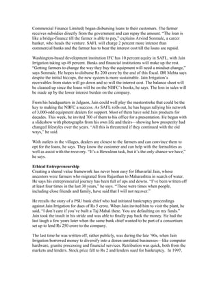 Commercial Finance Limited) began disbursing loans to their customers. The farmer
receives subsidies directly from the government and can repay the amount. “The loan is
like a bridge-finance till the farmer is able to pay,” explains Arvind Sonmale, a career
banker, who heads the venture. SAFL will charge 2 percent more interest than
commercial banks and the farmer has to bear the interest cost till the loans are repaid.
Washington-based development institution IFC has 10 percent equity in SAFL, with Jain
Irrigation taking up 49 percent. Banks and financial institutions will make up the rest.
“Getting farmers to change the way they buy the equipment will need a mindset change,”
says Sonmale. He hopes to disburse Rs 200 crore by the end of this fiscal. DR Mehta says
despite the initial hiccups, the new system is more sustainable. Jain Irrigation’s
receivables from states will go down and so will the interest cost. The balance sheet will
be cleaned up since the loans will be on the NBFC’s books, he says. The loss in sales will
be made up by the lower interest burden on the company.
From his headquarters in Jalgaon, Jain could well play the masterstroke that could be the
key to making the NBFC a success. As SAFL rolls out, he has begun rallying his network
of 3,000-odd equipment dealers for support. Most of them have sold Jain products for
decades. This week, he invited 700 of them to his office for a presentation. He began with
a slideshow with photographs from his own life and theirs—showing how prosperity had
changed lifestyles over the years. “All this is threatened if they continued with the old
ways,” he said.
With outlets in the villages, dealers are closest to the farmers and can convince them to
opt for the loans, he says. They know the customer and can help with the formalities as
well as assist with the recovery. “It’s a Herculean task, but it’s the only chance we have,”
he says.
Ethical Entrepreneurship
Creating a shared value framework has never been easy for Bhavarlal Jain, whose
ancestors were farmers who migrated from Rajasthan to Maharashtra in search of water.
He says his entrepreneurial journey has been full of ups and downs. “I’ve been written off
at least four times in the last 30 years,” he says. “These were times when people,
including close friends and family, have said that I will not recover.”
He recalls the story of a PSU bank chief who had initiated bankruptcy proceedings
against Jain Irrigation for dues of Rs 5 crore. When Jain invited him to visit the plant, he
said, “I don’t care if you’ve built a Taj Mahal there. You are defaulting on my funds.”
Jain took the insult in his stride and was able to finally pay back the money. He had the
last laugh a few years later when the same bank chief wanted to be part of a consortium
set up to lend Rs 250 crore to the company.
The last time he was written off, rather publicly, was during the late ’90s, when Jain
Irrigation borrowed money to diversify into a dozen unrelated businesses—like computer
hardware, granite processing and financial services. Retribution was quick, both from the
markets and lenders. Stock price fell to Rs 2 and lenders sued for bankruptcy. In 1997,

 