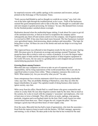 he surprised everyone with a public apology to his customers and investors, and got
printed on the front page of The Economic Times.
“Early success had blinded us and we thought we could do no wrong,” says Anil, who
was at the helm right through the troubled period, as he is now. “Each of the businesses
seemed like good entrepreneurial calls to take at the time. We thought we could add value
and earn margins in granite processing, for instance,” he says. But demand from overseas
for the finished product vanished almost overnight.
Realisation dawned when the mothership began sinking. It took about five years to get rid
of the unrelated activities, to find an investor to recapitalise the company and to
subsequently pay them off and reclaim control over the company. Jain Irrigation returned
to even keel in 2005. It has since been much more focussed. The four businesses it picked
were agricultural inputs, food processing, plastic products and renewables. “The logic for
being there is clear. All these are core to the farmer and each one helps in reviving rural
India,” says Anil.
This improved focus was reflected in Jain Irrigation results for the next five years starting
2005. Revenues grew by 46 percent on average and earnings zoomed 70 percent. The
group has been able to achieve scale on a variety of products. It is now the largest maker
of plastic pipes in India and the second largest producer of drip irrigation equipment in
the world. Of course, the run came to a grinding halt as cash-strapped state governments
started delaying payments from 2011.
Growing Roots among Farmers
Bhavarlal Jain says companies are driven to take on acts of corporate social
responsibility, led by rising expectations of the world around them. But it can only be
superficial unless it comes from within. “Many companies outsource this work to an
NGO. What matters [is]: Are you moved by what you do?” he asks.
Some entrepreneurs have mission statements which focus on maximising shareholder
value, says Jain. They are probably thinking of themselves, since they are often the
largest shareholders, he quips! The capitalist model of doing business often tends to
ignore society, says Jain.
Miles away from his office, Harish Patil is a small farmer who grows watermelon and
cotton in a rocky field. He uses drip irrigation systems made by the Jains. But as much as
the systems, he is also in touch with the company’s ‘associates’ and employees, who visit
at least once or twice a fortnight. They offer advice on seeds, saplings, crop spacing,
pesticide, irrigation and even buyback deals for the fruit. Patil’s early lesson (on water
conservation) from them was, “Don’t irrigate the soil, irrigate the plant.” He now
manages a good crop with just three hours of water supply a day.
Over the years, Bhavarlal Jain has built a team of agronomists, who train the associates—
hired from the region to keep in touch with the farmers. VB Patil, manager, agronomy
and training, is one of them. He takes pride in the fact that he has worked for the state

 