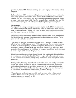 government, for an MNC chemical company, for a seed company before moving to Jain
Irrigation.
He heads the team of 100 associates working in Maharashtra. Similar teams exist in other
states. They specialise in individual crops, and are able to hand-hold the farmer right
through, Patil says. He is in touch with pretty much all the important agricultural as well
as social events in the farmer’s life. Very few companies have this kind of network. “We
are around for weddings as well as funerals in the family,” he says summing it up.
The Jain way
‘Aparigraha’, the concept of non-possessiveness, inspires much of Jain’s business and
life. He has decided that 85 percent of his wealth would go to a trust that works for social
good. He admires the work that the Tata Trusts are doing and is studying their model to
see what could work best for the Jains.
On a practical level, this principle is applied in the company almost daily. Jain Irrigation
has labs for R&D in seeds and tissue culture, and work on various innovations. Yet, the
company will not file for any patents.
“The idea is for people to use the innovation and maybe even make it cheaper or more
effective,” says Sunil Deshpande, senior VP, food processing. The most recent example
of this is an onion-seed planting machine, developed by the company. A conventional
agri-planter, costing about Rs 50,000, was of little use in small farms, apart from being
expensive. This machine costs Rs 15,000 and the company has sold it to people who want
to reverse-engineer it to make it cheaper, he says.
Jain Irrigation’s mission is to ‘leave the world better than you found it’. Jain’s decisions
as a businessman are often based on this. “I have a negative list of businesses,” he says.
“I will, for instance, never enter mining, or any business that makes money from human
weaknesses.”
Sticking to this philosophy often affects the bottom line. Coca-Cola is a big customer for
mango pulp, used in its fruit drink Maaza. It has suggested that the Jains extend their
preferred supplier status to start providing sugar needed for its beverage business. But
Jain has not allowed this so far. Reason? Growing a water-guzzling crop like sugarcane
in Maharashtra, where the water table is so low, is criminal, he says.
“We are here not just for this quarter or this year,” says Jain, taking a dig at market
analysts. “Our customer is the primary producer. We will both be here for the next
hundred years, or five hundred,” he says.

 