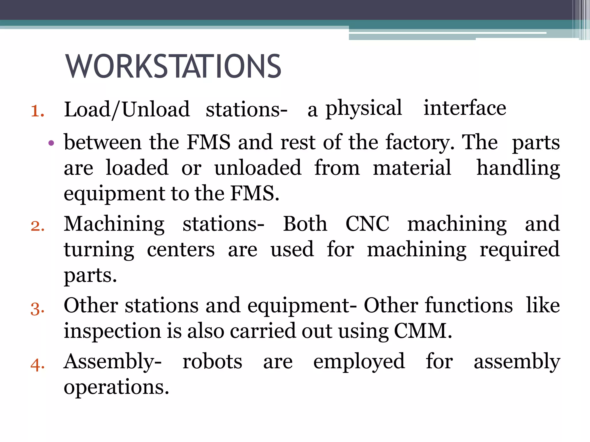 WORKSTATIONS
• between the FMS and rest of the factory. The parts
are loaded or unloaded from material handling
equipment to the FMS.
2. Machining stations- Both CNC machining and
turning centers are used for machining required
parts.
3. Other stations and equipment- Other functions like
inspection is also carried out using CMM.
4. Assembly- robots are employed for assembly
operations.
1. Load/Unload stations- a physical interface
 