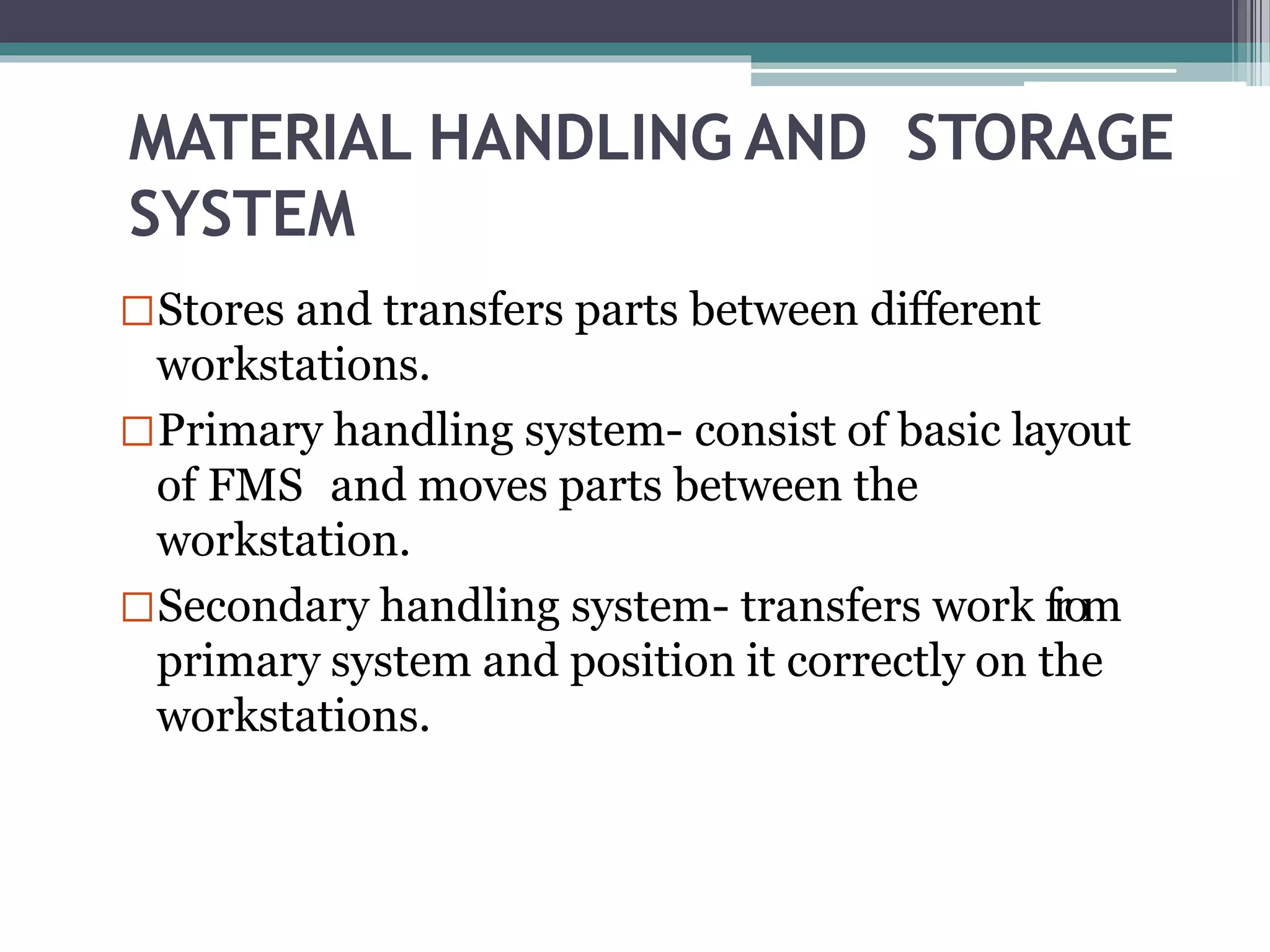 MATERIAL HANDLING AND STORAGE
SYSTEM
Stores and transfers parts between different
workstations.
Primary handling system- consist of basic layout
of FMS and moves parts between the
workstation.
Secondary handling system- transfers work from
primary system and position it correctly on the
workstations.
 