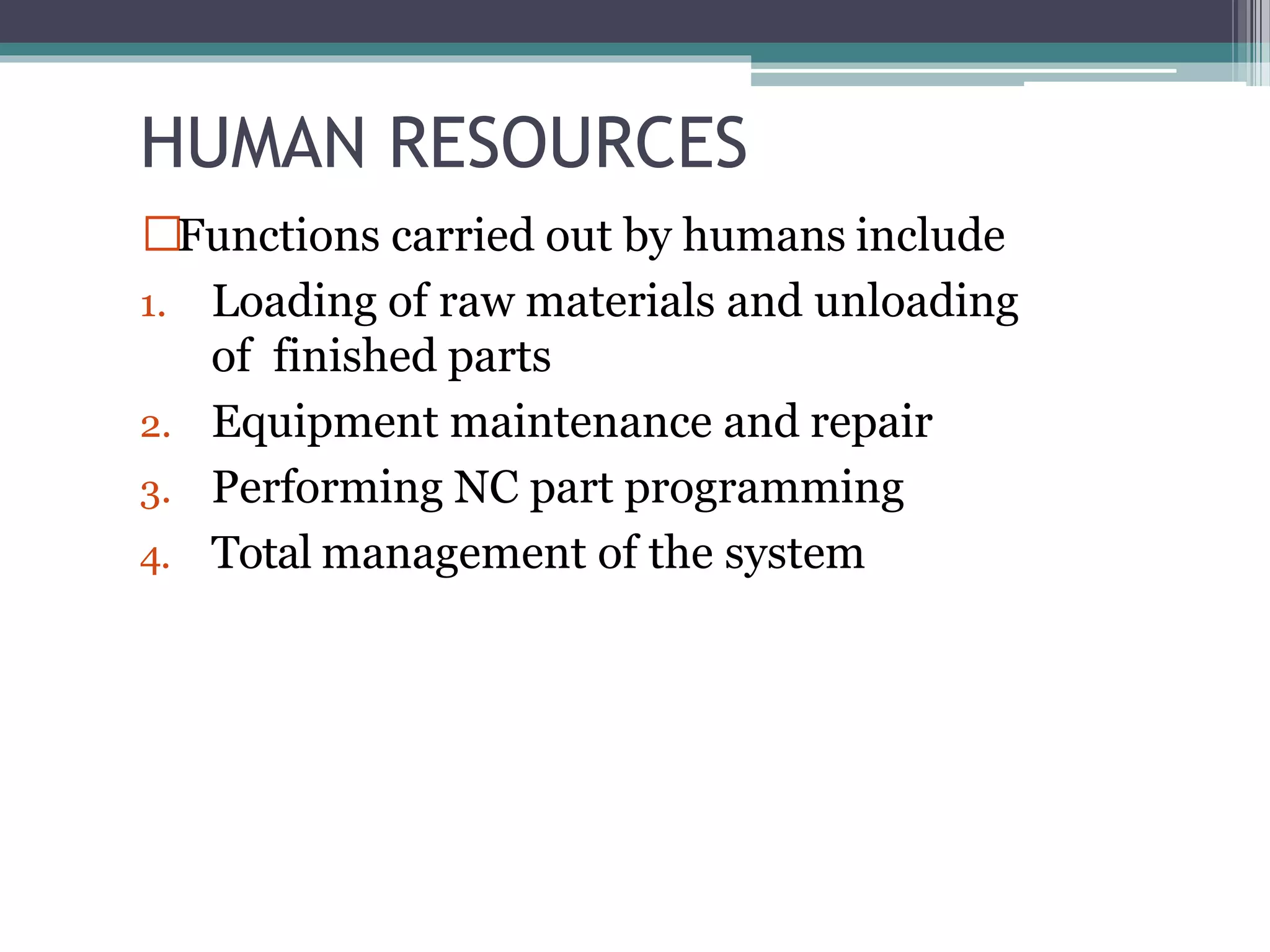 HUMAN RESOURCES
Functions carried out by humans include
1. Loading of raw materials and unloading
of finished parts
2. Equipment maintenance and repair
3. Performing NC part programming
4. Total management of the system
 