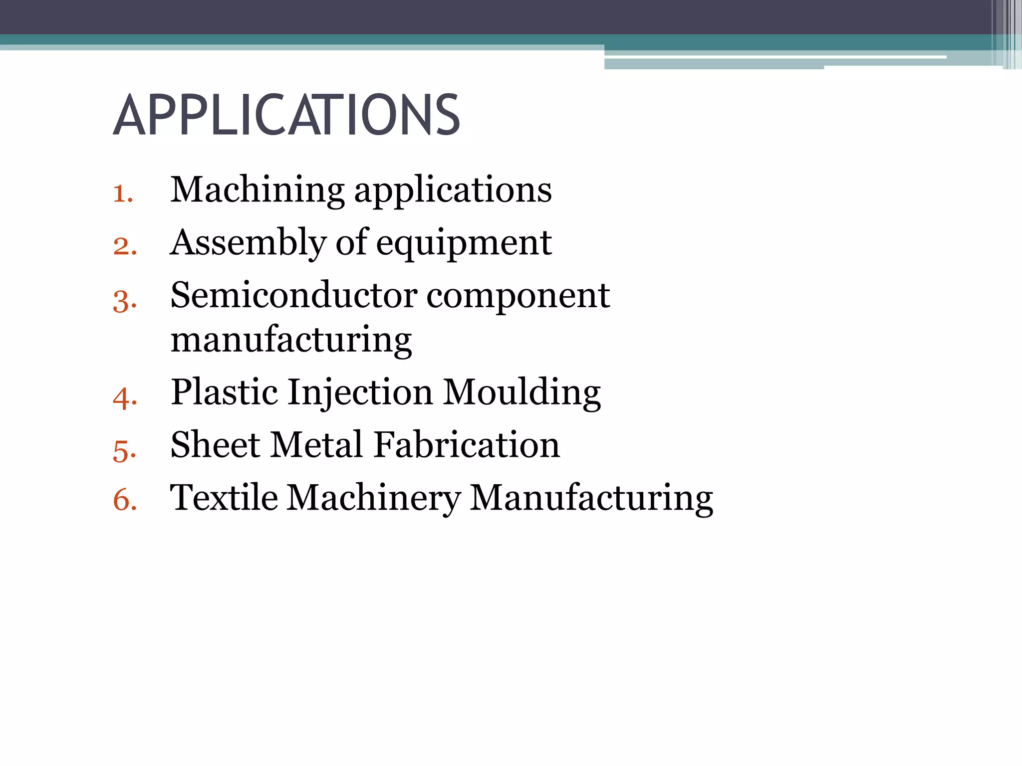 APPLICATIONS
1. Machining applications
2. Assembly of equipment
3. Semiconductor component
manufacturing
4. Plastic Injection Moulding
5. Sheet Metal Fabrication
6. Textile Machinery Manufacturing
 