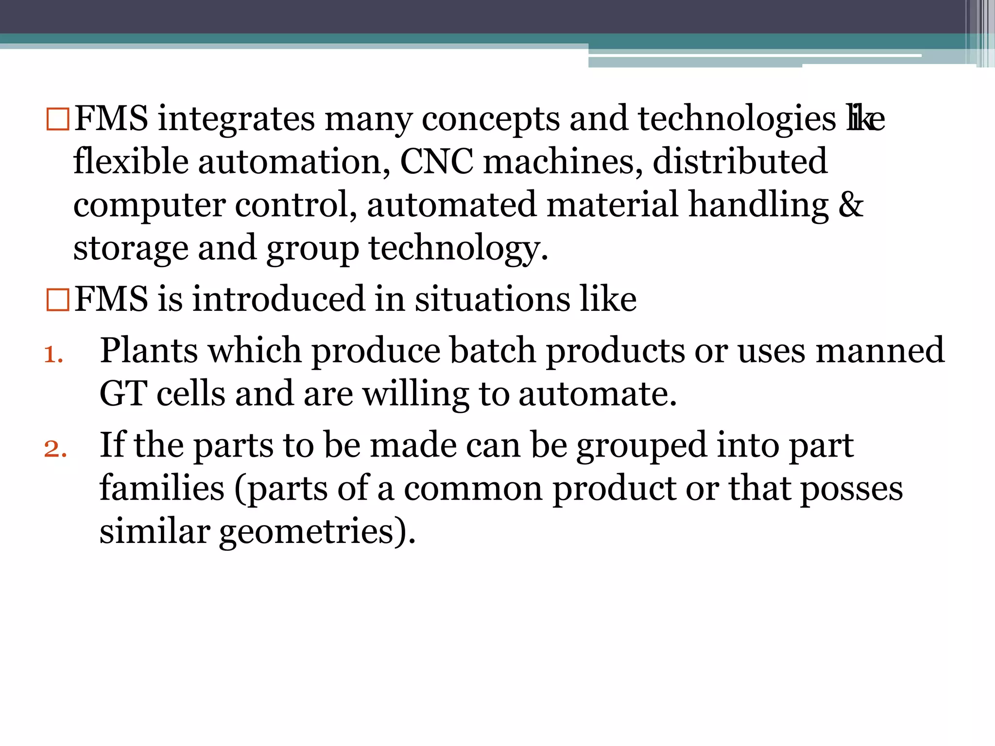 FMS integrates many concepts and technologies like
flexible automation, CNC machines, distributed
computer control, automated material handling &
storage and group technology.
FMS is introduced in situations like
1. Plants which produce batch products or uses manned
GT cells and are willing to automate.
2. If the parts to be made can be grouped into part
families (parts of a common product or that posses
similar geometries).
 