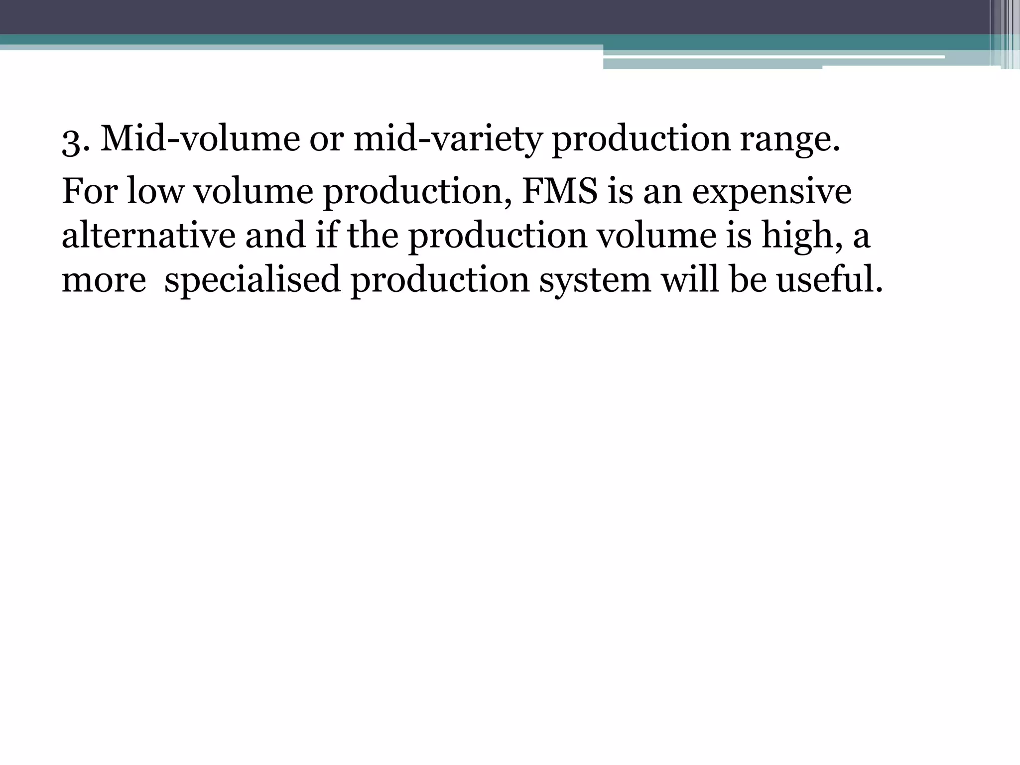 3. Mid-volume or mid-variety production range.
For low volume production, FMS is an expensive
alternative and if the production volume is high, a
more specialised production system will be useful.
 