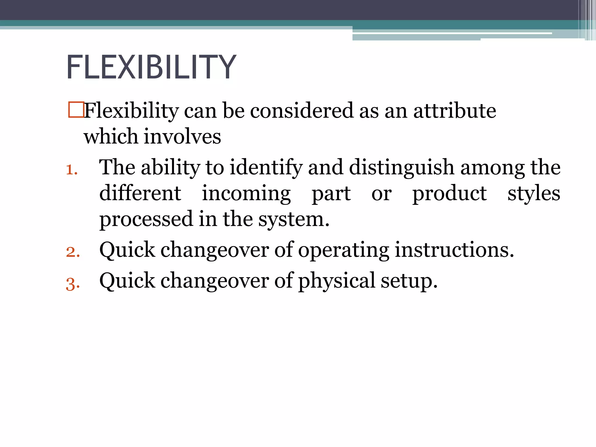 FLEXIBILITY
Flexibility can be considered as an attribute
which involves
1. The ability to identify and distinguish among the
different incoming part or product styles
processed in the system.
2. Quick changeover of operating instructions.
3. Quick changeover of physical setup.
 