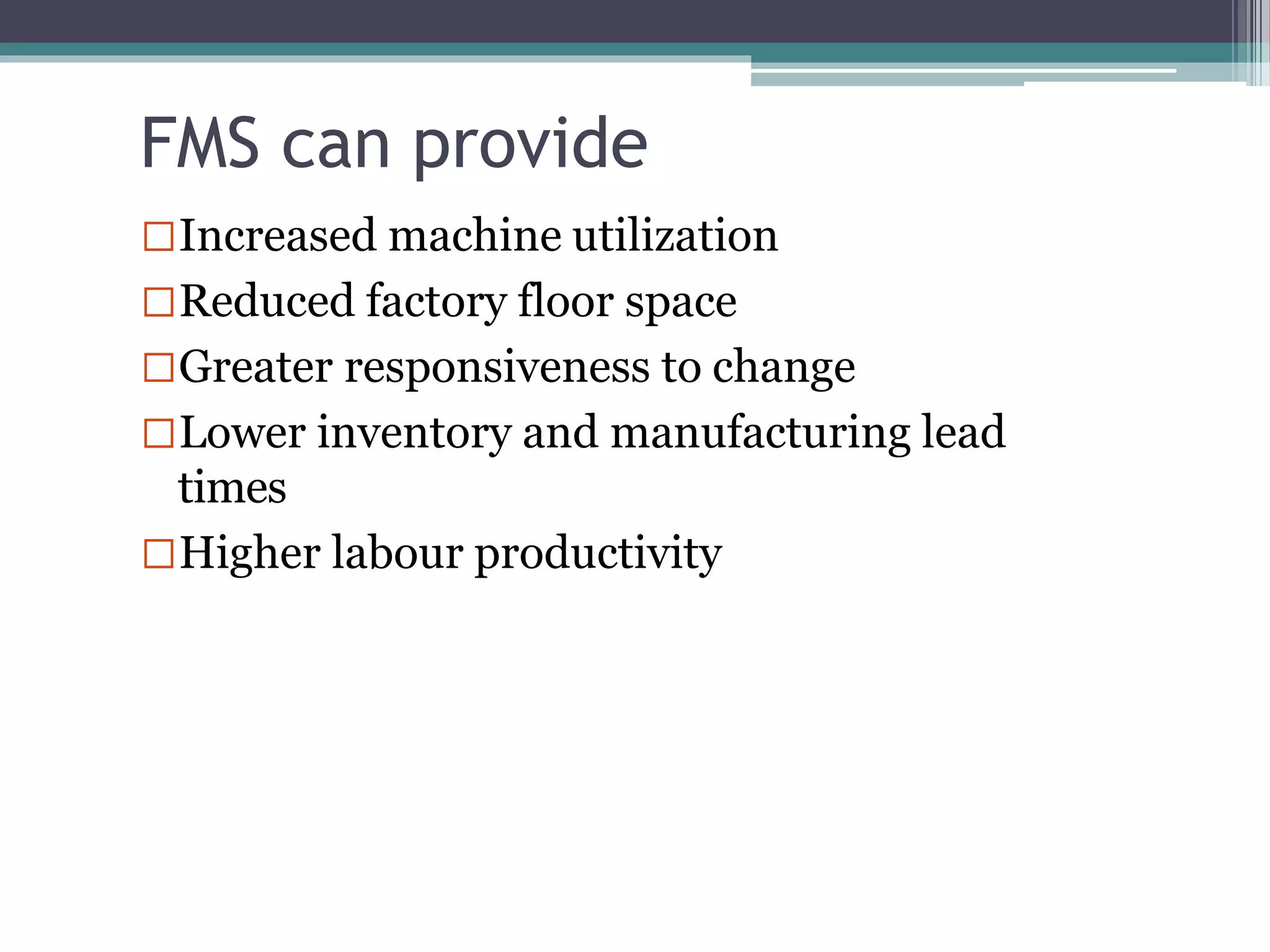 FMS can provide
Increased machine utilization
Reduced factory floor space
Greater responsiveness to change
Lower inventory and manufacturing lead
times
Higher labour productivity
 