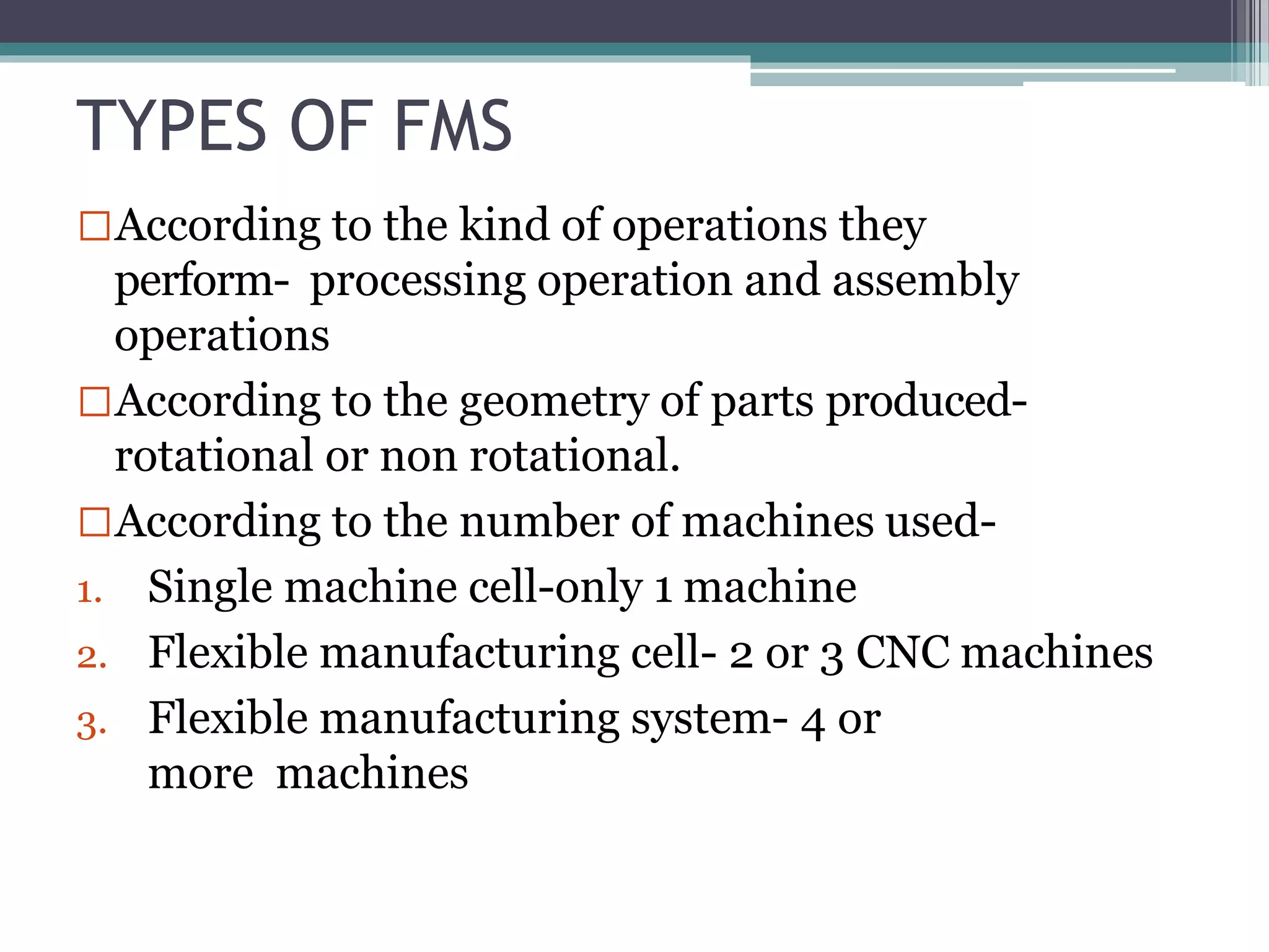 TYPES OF FMS
According to the kind of operations they
perform- processing operation and assembly
operations
According to the geometry of parts produced-
rotational or non rotational.
According to the number of machines used-
1. Single machine cell-only 1 machine
2. Flexible manufacturing cell- 2 or 3 CNC machines
3. Flexible manufacturing system- 4 or
more machines
 