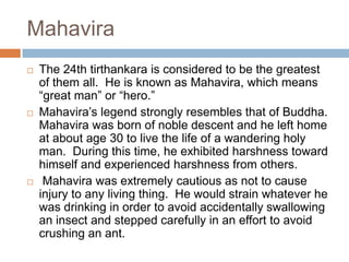 Mahavira
   The 24th tirthankara is considered to be the greatest
    of them all. He is known as Mahavira, which means
    “great man” or “hero.”
   Mahavira’s legend strongly resembles that of Buddha.
    Mahavira was born of noble descent and he left home
    at about age 30 to live the life of a wandering holy
    man. During this time, he exhibited harshness toward
    himself and experienced harshness from others.
    Mahavira was extremely cautious as not to cause
    injury to any living thing. He would strain whatever he
    was drinking in order to avoid accidentally swallowing
    an insect and stepped carefully in an effort to avoid
    crushing an ant.
 