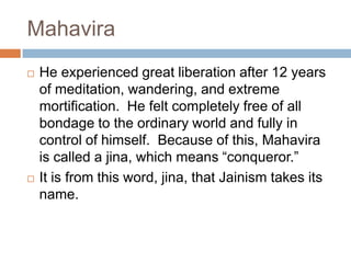 Mahavira
   He experienced great liberation after 12 years
    of meditation, wandering, and extreme
    mortification. He felt completely free of all
    bondage to the ordinary world and fully in
    control of himself. Because of this, Mahavira
    is called a jina, which means “conqueror.”
   It is from this word, jina, that Jainism takes its
    name.
 