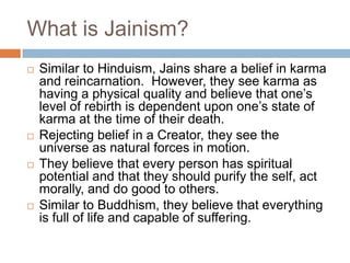 What is Jainism?
   Similar to Hinduism, Jains share a belief in karma
    and reincarnation. However, they see karma as
    having a physical quality and believe that one’s
    level of rebirth is dependent upon one’s state of
    karma at the time of their death.
   Rejecting belief in a Creator, they see the
    universe as natural forces in motion.
   They believe that every person has spiritual
    potential and that they should purify the self, act
    morally, and do good to others.
   Similar to Buddhism, they believe that everything
    is full of life and capable of suffering.
 