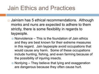 Jain Ethics and Practices
   Jainism has 5 ethical recommendations. Although
    monks and nuns are expected to adhere to them
    strictly, there is some flexibility in regards to
    laypeople.
     Nonviolence – This is the foundation of Jain ethics
      and they are best known for their extreme measures
      in this regard. Jain laypeople avoid occupations that
      would cause any harm. Some of these occupations
      include hunting, fishing, and even farming because of
      the possibility of injuring insects.
     Nonlying – They believe that lying and exaggeration
      are dangerous because they often cause hurt.
 