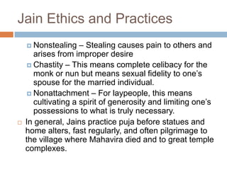 Jain Ethics and Practices
     Nonstealing   – Stealing causes pain to others and
      arises from improper desire
     Chastity – This means complete celibacy for the
      monk or nun but means sexual fidelity to one’s
      spouse for the married individual.
     Nonattachment – For laypeople, this means
      cultivating a spirit of generosity and limiting one’s
      possessions to what is truly necessary.
   In general, Jains practice puja before statues and
    home alters, fast regularly, and often pilgrimage to
    the village where Mahavira died and to great temple
    complexes.
 
