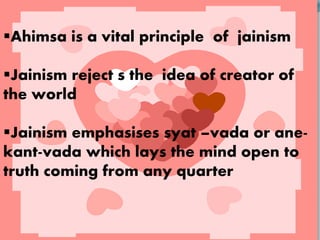 Ahimsa is a vital principle of jainism
Jainism reject s the idea of creator of
the world
Jainism emphasises syat –vada or ane-
kant-vada which lays the mind open to
truth coming from any quarter
 