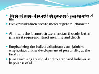 Practical teachings of jainism Triratnas considered as the three precious principles of
life
 Five vows or absciences to indicate general character
 Ahimsa is the formost virtue in indian thought but in
jainism it requires distinct meaning and depth
 Emphasizing the individualistic aspects , jainism
emphasizes on the development of personality as the
final aim
 Jaina teachings are social and tolerant and believes in
happiness of all
 