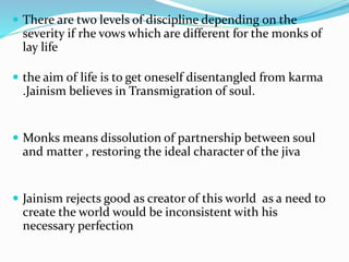  There are two levels of discipline depending on the
severity if rhe vows which are different for the monks of
lay life
 the aim of life is to get oneself disentangled from karma
.Jainism believes in Transmigration of soul.
 Monks means dissolution of partnership between soul
and matter , restoring the ideal character of the jiva
 Jainism rejects good as creator of this world as a need to
create the world would be inconsistent with his
necessary perfection
 