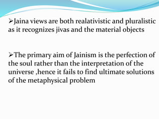 Jaina views are both realativistic and pluralistic
as it recognizes jivas and the material objects
The primary aim of Jainism is the perfection of
the soul rather than the interpretation of the
universe ,hence it fails to find ultimate solutions
of the metaphysical problem
 