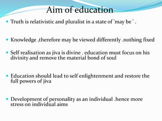 Aim of education
 Truth is relativistic and pluralist in a state of 'may be ' .
 Knowledge ,therefore may be viewed differently .nothing fixed
 Self realisation as jiva is divine . education must focus on his
divinity and remove the material bond of soul
 Education should lead to self enlightenment and restore the
full powers of jiva
 Development of personality as an individual .hence more
stress on individual aims
 