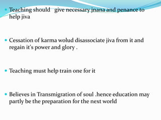  Teaching should give necessary jnana and penance to
help jiva
 Cessation of karma wolud disassociate jiva from it and
regain it's power and glory .
 Teaching must help train one for it
 Believes in Transmigration of soul .hence education may
partly be the preparation for the next world
 