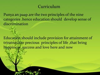 Curriculum
Punya an paap are the two principles of the nine
categories .hence education should develop sense of
discrimination
Education should include provision for attainment of
triratnas,the precious principles of life ,that bring
happiness ,success and love here and now
 