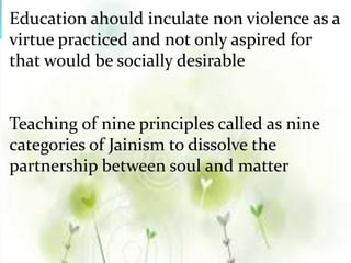 Education ahould inculate non violence as a
virtue practiced and not only aspired for
that would be socially desirable
Teaching of nine principles called as nine
categories of Jainism to dissolve the
partnership between soul and matter
 