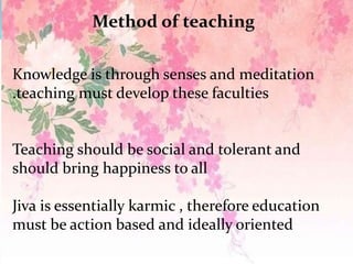 Method of teaching
Knowledge is through senses and meditation
.teaching must develop these faculties
Teaching should be social and tolerant and
should bring happiness to all
Jiva is essentially karmic , therefore education
must be action based and ideally oriented
 