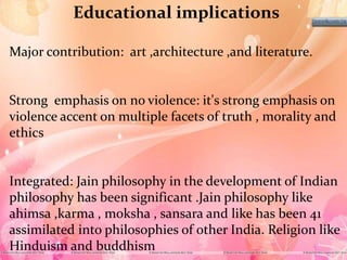 Educational implications
Major contribution: art ,architecture ,and literature.
Strong emphasis on no violence: it's strong emphasis on
violence accent on multiple facets of truth , morality and
ethics
Integrated: Jain philosophy in the development of Indian
philosophy has been significant .Jain philosophy like
ahimsa ,karma , moksha , sansara and like has been 41
assimilated into philosophies of other India. Religion like
Hinduism and buddhism
 
