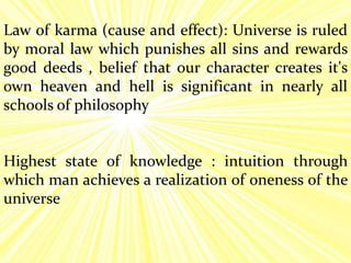 Law of karma (cause and effect): Universe is ruled
by moral law which punishes all sins and rewards
good deeds , belief that our character creates it's
own heaven and hell is significant in nearly all
schools of philosophy
Highest state of knowledge : intuition through
which man achieves a realization of oneness of the
universe
 