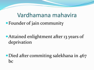 Vardhamana mahavira
Founder of jain community
Attained enlightment after 13 years of
deprivation
Died after commiting salekhana in 467
bc
 