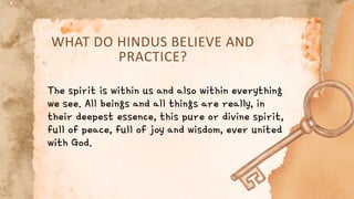 WHAT DO HINDUS BELIEVE AND
PRACTICE?
The spirit is within us and also within everything
we see. All beings and all things are really, in
their deepest essence, this pure or divine spirit,
full of peace, full of joy and wisdom, ever united
with God.
 