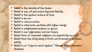 • Belief in the divinity of the Vedas
• Belief in one, all-pervasive Supreme Reality
• Belief in the cyclical nature of time
• Belief in karma
• Belief in reincarnation
• Belief in alternate realities with higher beings
• Belief in enlightened masters or gurus
• Belief in non-aggression and non-injury
• Belief that all revealed religions are essentially correct
• Belief that the living being is first and foremost a spiritual
entity
• Belief in an “organic social system.” (Steven Rosen, Essential
Hinduism,
 