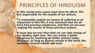 PRINCIPLES OF HINDUISM
In this world every cause must have its effect. We
are responsible for the results of our actions.
To reasonably explain an excess of suffering or of
enjoyment in this life, it was assumed that we all
have had previous existences, and that we are now
reaping the results of those previous actions.
It must also be true then that we can take charge of
our destiny right now. We can create a better
tomorrow by resolving do better actions today.
However, as long as desires remain in the mind, the
tendency toward rebirth will exist.
 