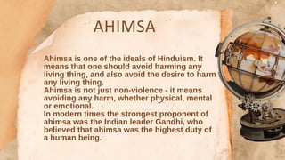 AHIMSA
Ahimsa is one of the ideals of Hinduism. It
means that one should avoid harming any
living thing, and also avoid the desire to harm
any living thing.
Ahimsa is not just non-violence - it means
avoiding any harm, whether physical, mental
or emotional.
In modern times the strongest proponent of
ahimsa was the Indian leader Gandhi, who
believed that ahimsa was the highest duty of
a human being.
 