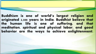 Buddhism is one of world’s largest religion and
originated 2,500 years in India. Buddhist believe that
the human life is one of suffering, and that
meditation, spiritual and physical labor, and good
behavior are the ways to achieve enlightenment.
 