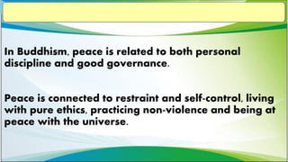 In Buddhism, peace is related to both personal
discipline and good governance.
Peace is connected to restraint and self-control, living
with pure ethics, practicing non-violence and being at
peace with the universe.
 