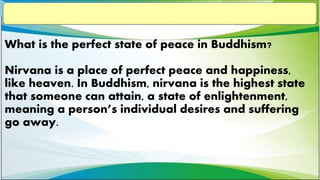What is the perfect state of peace in Buddhism?
Nirvana is a place of perfect peace and happiness,
like heaven. In Buddhism, nirvana is the highest state
that someone can attain, a state of enlightenment,
meaning a person’s individual desires and suffering
go away.
 