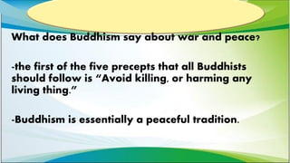 What does Buddhism say about war and peace?
-the first of the five precepts that all Buddhists
should follow is “Avoid killing, or harming any
living thing.”
-Buddhism is essentially a peaceful tradition.
 