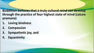 Buddhism believes that a truly cultural mind can develop
through the practice of four highest state of mind (catura
pramana)
1. Loving kindness
2. Compassion
3. Sympathetic joy, and
4. Equanimity
 